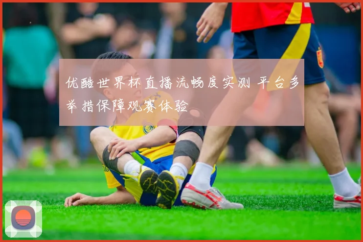 优酷世界杯直播流畅度实测 平台多举措保障观赛体验