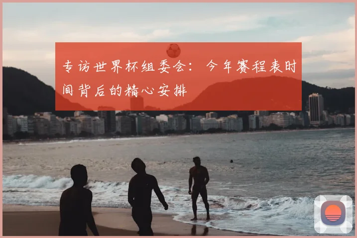 专访世界杯组委会：今年赛程表时间背后的精心安排