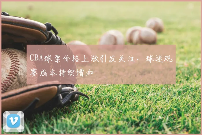 CBA球票价格上涨引发关注，球迷观赛成本持续增加