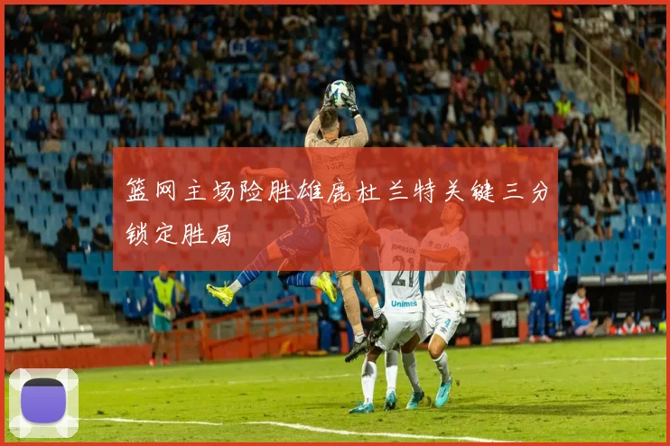 篮网主场险胜雄鹿杜兰特关键三分锁定胜局
