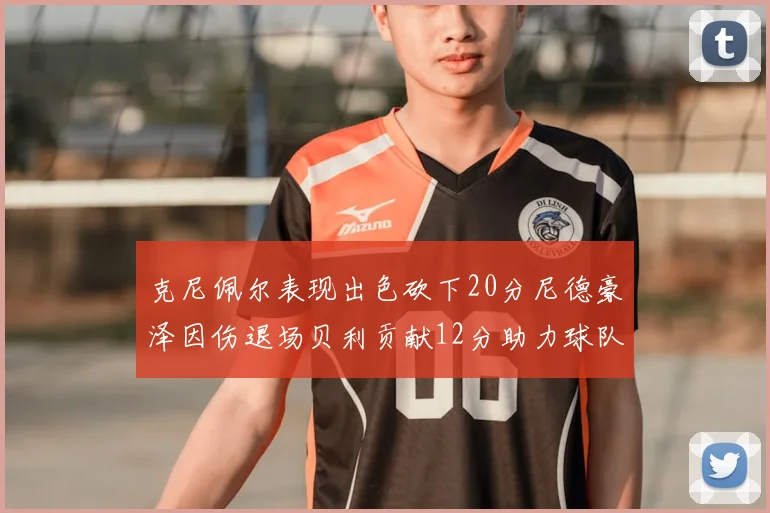 克尼佩尔表现出色砍下20分尼德豪泽因伤退场贝利贡献12分助力球队