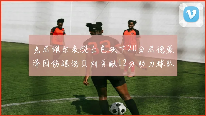 克尼佩尔表现出色砍下20分尼德豪泽因伤退场贝利贡献12分助力球队