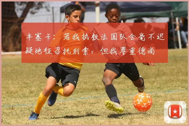 丰塞卡：若我执教法国队会毫不迟疑地征召托利索，但我尊重德尚