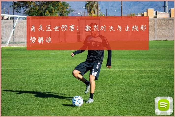 南美区世预赛：激烈对决与出线形势解读