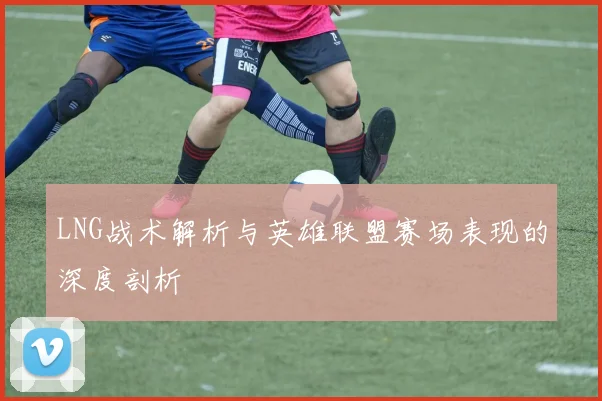 LNG战术解析与英雄联盟赛场表现的深度剖析