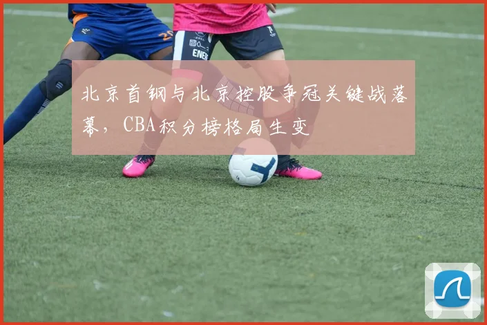 北京首钢与北京控股争冠关键战落幕，CBA积分榜格局生变