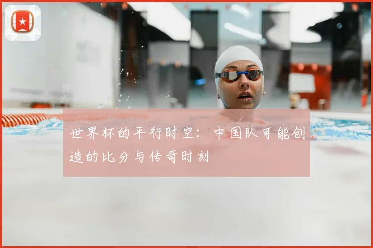 世界杯的平行时空:中国队可能创造的比分与传奇时刻