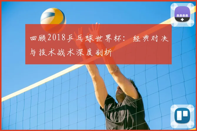 回顾2018乒乓球世界杯：经典对决与技术战术深度剖析