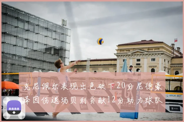 克尼佩尔表现出色砍下20分尼德豪泽因伤退场贝利贡献12分助力球队