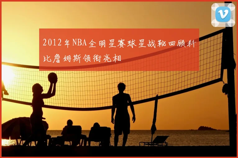 2012年NBA全明星赛球星战靴回顾科比詹姆斯领衔亮相