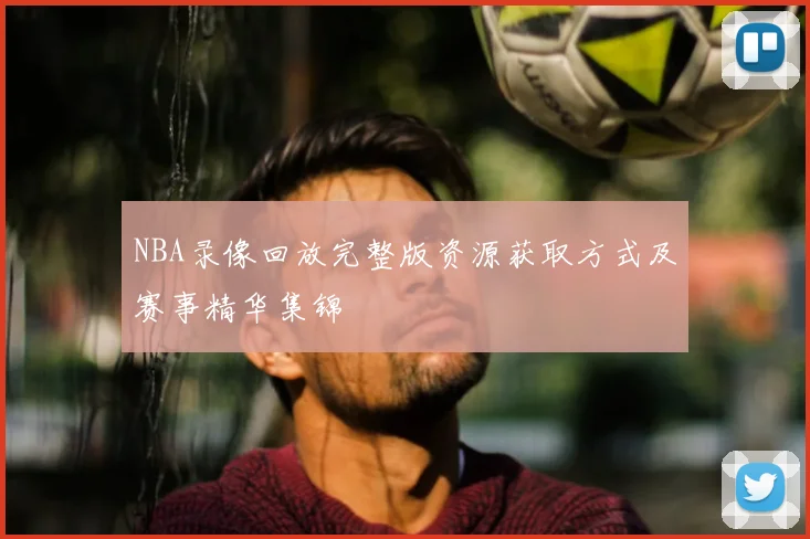 NBA录像回放完整版资源获取方式及赛事精华集锦