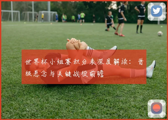 世界杯小组赛积分表深度解读:晋级悬念与关键战役前瞻