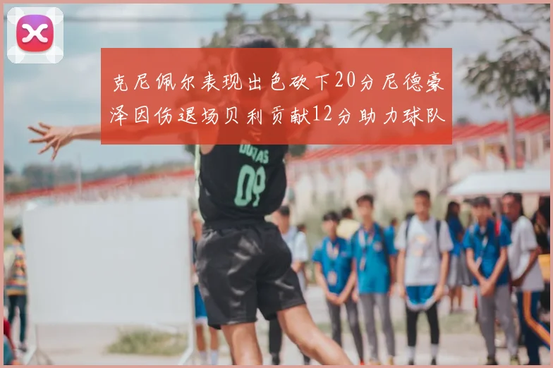 克尼佩尔表现出色砍下20分尼德豪泽因伤退场贝利贡献12分助力球队