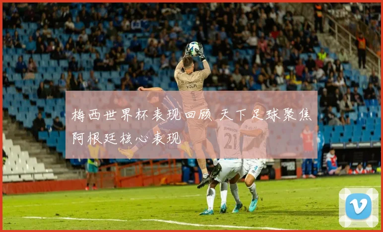 梅西世界杯表现回顾 天下足球聚焦阿根廷核心表现