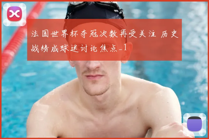 法国世界杯夺冠次数再受关注 历史战绩成球迷讨论焦点_1