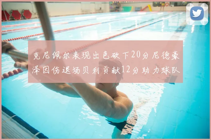 克尼佩尔表现出色砍下20分尼德豪泽因伤退场贝利贡献12分助力球队
