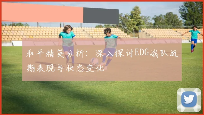 和平精英分析：深入探讨EDG战队近期表现与状态变化