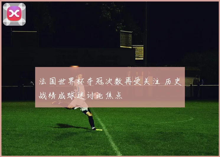 法国世界杯夺冠次数再受关注 历史战绩成球迷讨论焦点