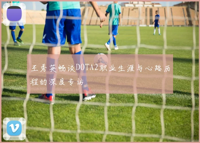 王秀英畅谈DOTA2职业生涯与心路历程的深度专访