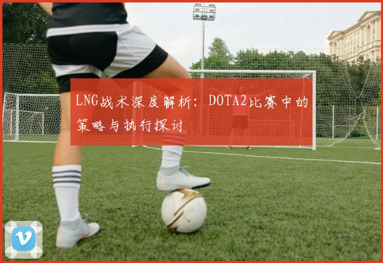 LNG战术深度解析：DOTA2比赛中的策略与执行探讨