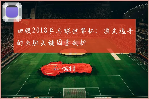 回顾2018乒乓球世界杯：顶尖选手的决胜关键因素剖析