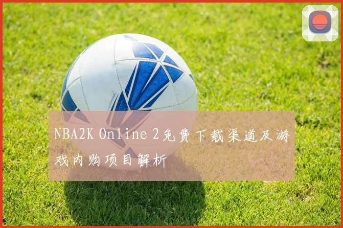 NBA2K Online 2免费下载渠道及游戏内购项目解析
