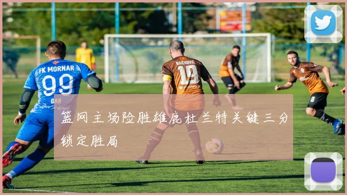 篮网主场险胜雄鹿杜兰特关键三分锁定胜局