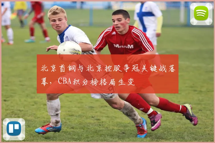 北京首钢与北京控股争冠关键战落幕，CBA积分榜格局生变