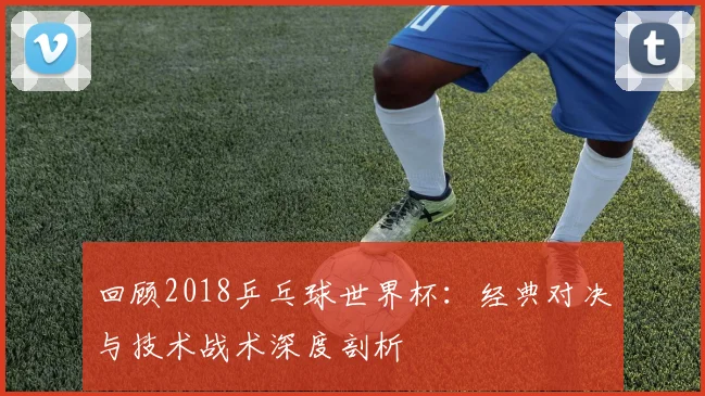 回顾2018乒乓球世界杯：经典对决与技术战术深度剖析
