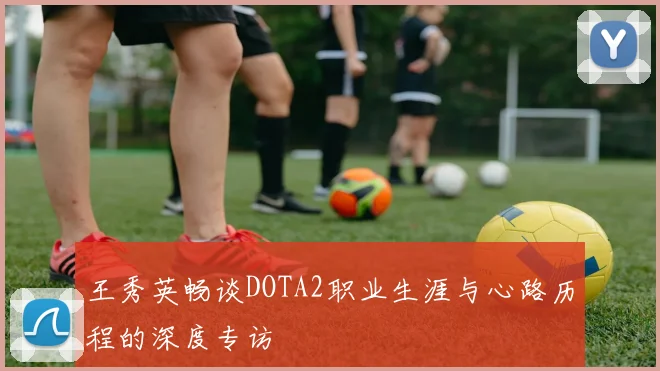 王秀英畅谈DOTA2职业生涯与心路历程的深度专访