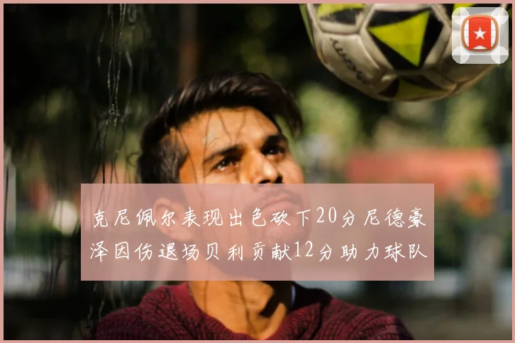 克尼佩尔表现出色砍下20分尼德豪泽因伤退场贝利贡献12分助力球队