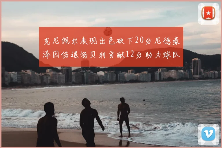 克尼佩尔表现出色砍下20分尼德豪泽因伤退场贝利贡献12分助力球队