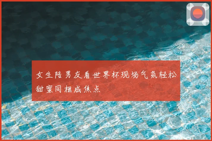 女生陪男友看世界杯现场气氛轻松甜蜜同框成焦点