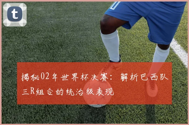 揭秘02年世界杯决赛：解析巴西队三R组合的统治级表现