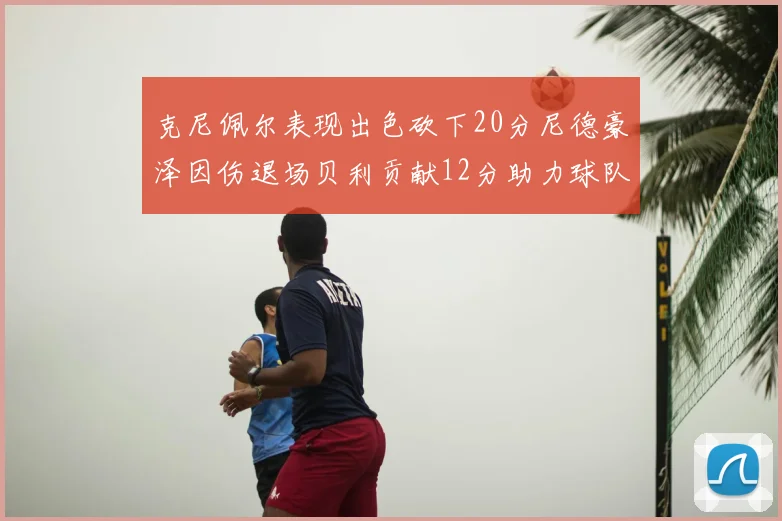 克尼佩尔表现出色砍下20分尼德豪泽因伤退场贝利贡献12分助力球队