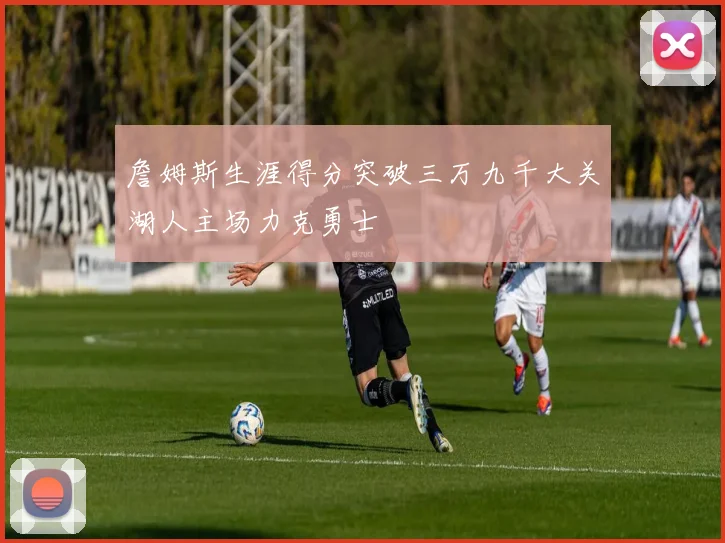 詹姆斯生涯得分突破三万九千大关湖人主场力克勇士