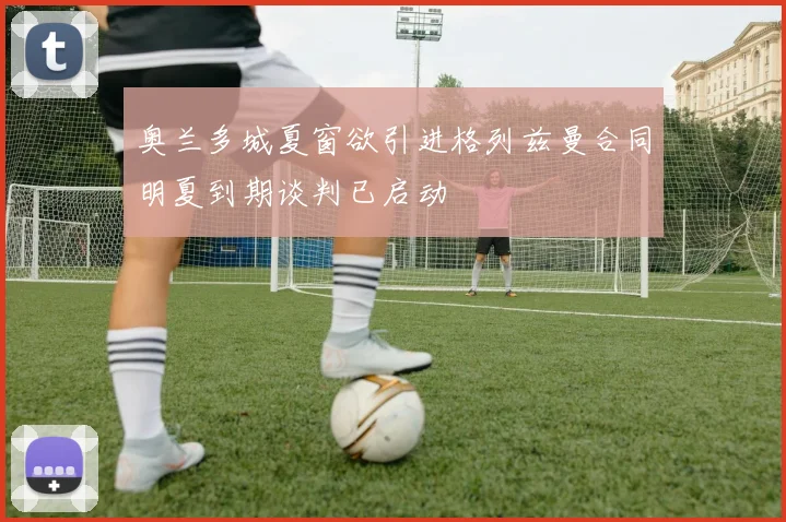 奥兰多城夏窗欲引进格列兹曼合同明夏到期谈判已启动
