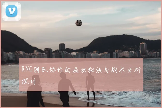 RNG团队协作的成功秘诀与战术分析探讨