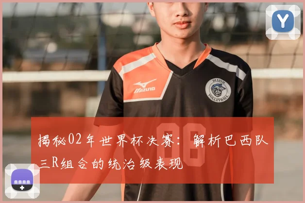 揭秘02年世界杯决赛：解析巴西队三R组合的统治级表现