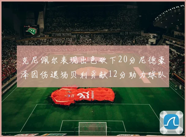 克尼佩尔表现出色砍下20分尼德豪泽因伤退场贝利贡献12分助力球队