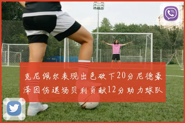 克尼佩尔表现出色砍下20分尼德豪泽因伤退场贝利贡献12分助力球队