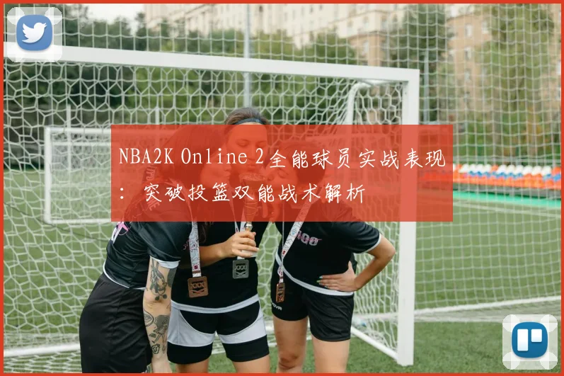 NBA2K Online 2全能球员实战表现：突破投篮双能战术解析