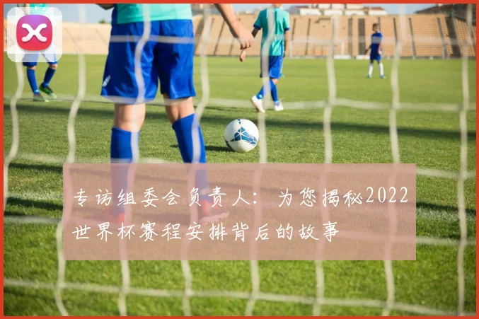 专访组委会负责人:为您揭秘2022世界杯赛程安排背后的故事