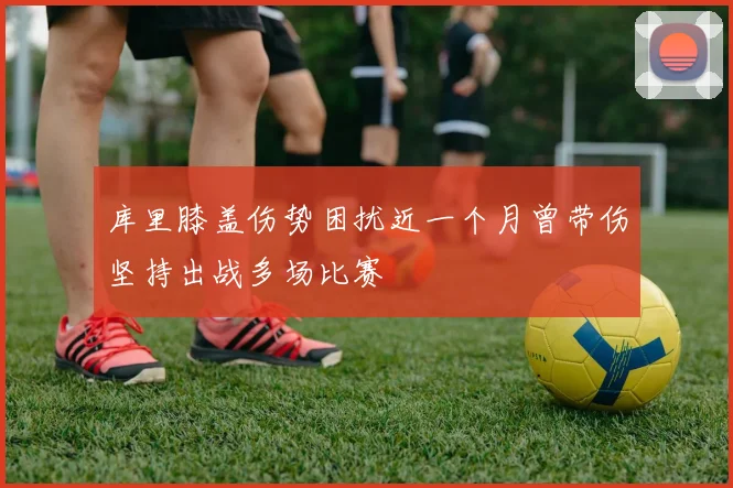 库里膝盖伤势困扰近一个月曾带伤坚持出战多场比赛