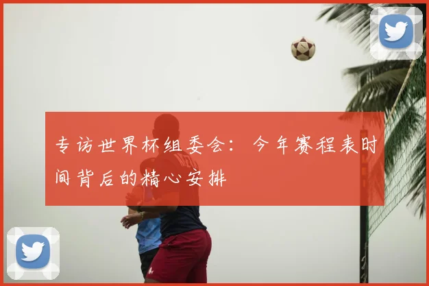 专访世界杯组委会:今年赛程表时间背后的精心安排