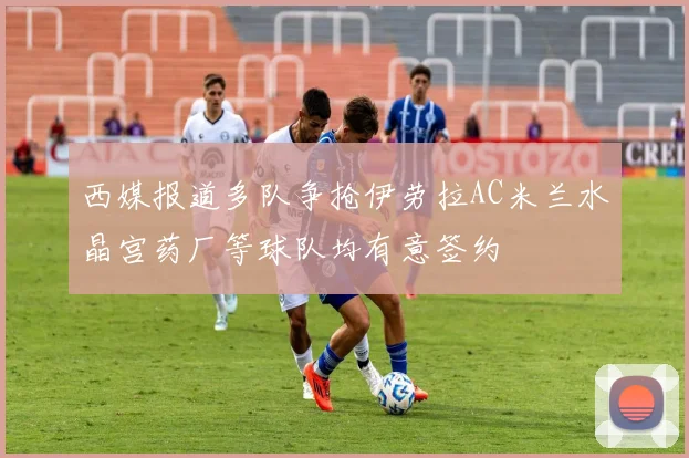 西媒报道多队争抢伊劳拉AC米兰水晶宫药厂等球队均有意签约
