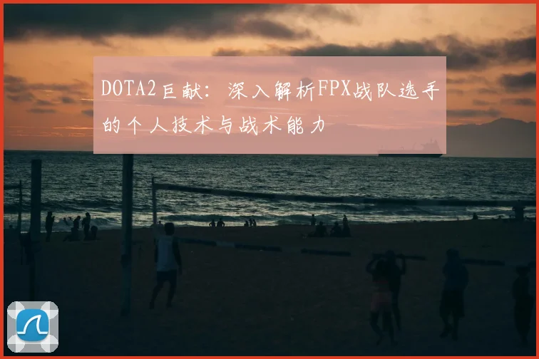 DOTA2巨献：深入解析FPX战队选手的个人技术与战术能力